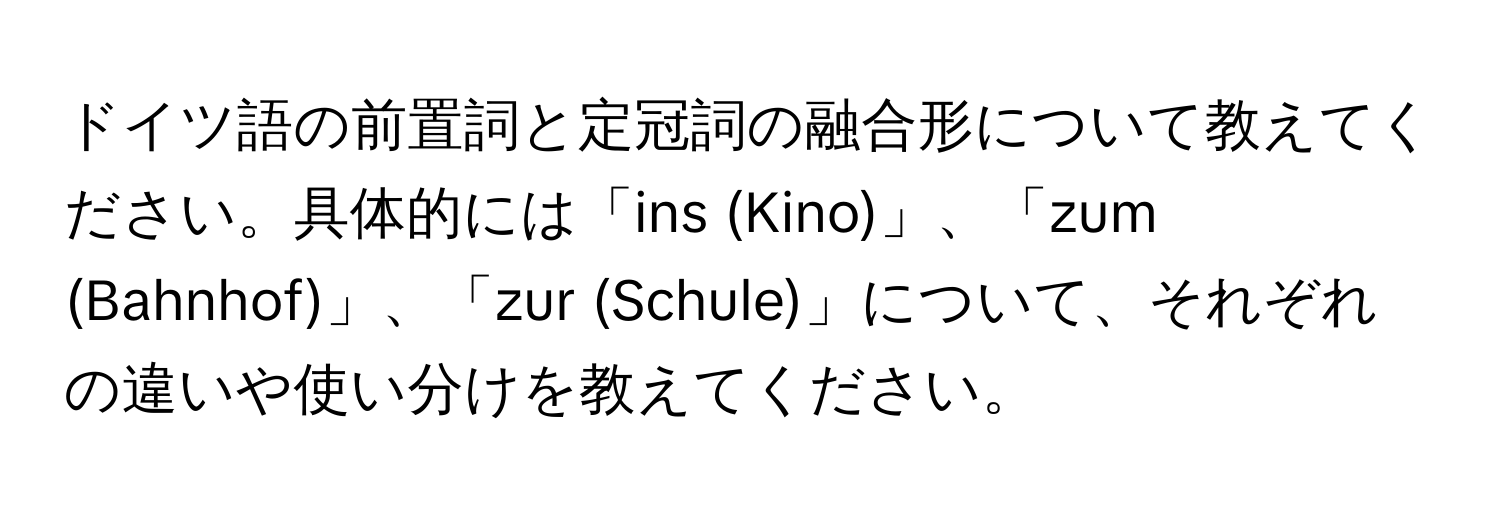 ドイツ語の前置詞と定冠詞の融合形について教えてください。具体的には「ins (Kino)」、「zum (Bahnhof)」、「zur (Schule)」について、それぞれの違いや使い分けを教えてください。