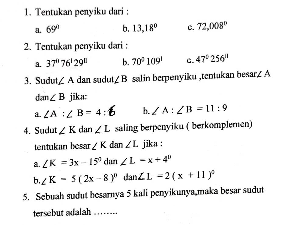 Tentukan penyiku dari :
a. 69° b. 13,18° c. 72,008^0
2. Tentukan penyiku dari :
a. 37^076^129^(11) b. 70^0109^1 C. 47°256^(11)
3. Sudut ∠ A dan sudut ∠ B salin berpenyiku ,tentukan besar. ∠ A
dar 1 ∠ B jika:
a. ∠ A:∠ B=4 : b. ∠ A:∠ B=11:9
4. Sudut ∠ K dan ∠ L saling berpenyiku ( berkomplemen)
tentukan besar ∠ K dan ∠ L jika :
a. ∠ K=3x-15° dan ∠ L=x+4^0
b. ∠ K=5(2x-8)^0 dan ∠ L=2(x+11)^circ 
5. Sebuah sudut besarnya 5 kali penyikunya,maka besar sudut
tersebut adalah_