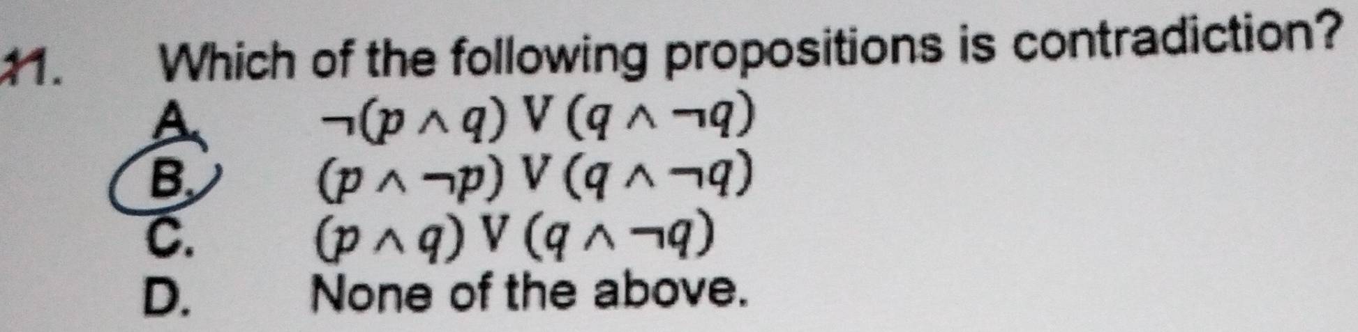 Which of the following propositions is contradiction?
A
neg (pwedge q)vee (qwedge neg q)
B
(pwedge neg p)vee (qwedge neg q)
C.
(pwedge q)vee (qwedge neg q)
D. None of the above.