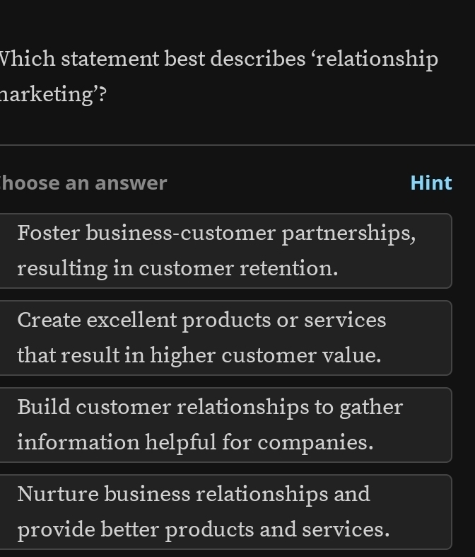 Vhich statement best describes ‘relationship
harketing’?
hoose an answer Hint
Foster business-customer partnerships,
resulting in customer retention.
Create excellent products or services
that result in higher customer value.
Build customer relationships to gather
information helpful for companies.
Nurture business relationships and
provide better products and services.