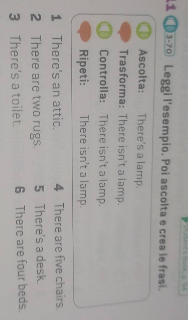 Budent's Book, 9. 34 
11 C03-70 Leggi l'esempio. Poi ascolta e crea le frasi. 
Ascolta: : There's a lamp. 
Trasforma: There isn't a lamp. 
> Controlla: There isn't a lamp. 
Ripeti: There isn't a lamp. 
1 There's an attic. 4 There are five chairs. 
2 There are two rugs. 5 There's a desk. 
3 There's a toilet. 6 There are four beds.