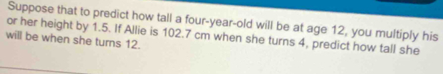 Suppose that to predict how tall a four-year-old will be at age 12, you multiply his 
or her height by 1.5. If Allie is 102.7 cm when she turns 4, predict how tall she 
will be when she turns 12.