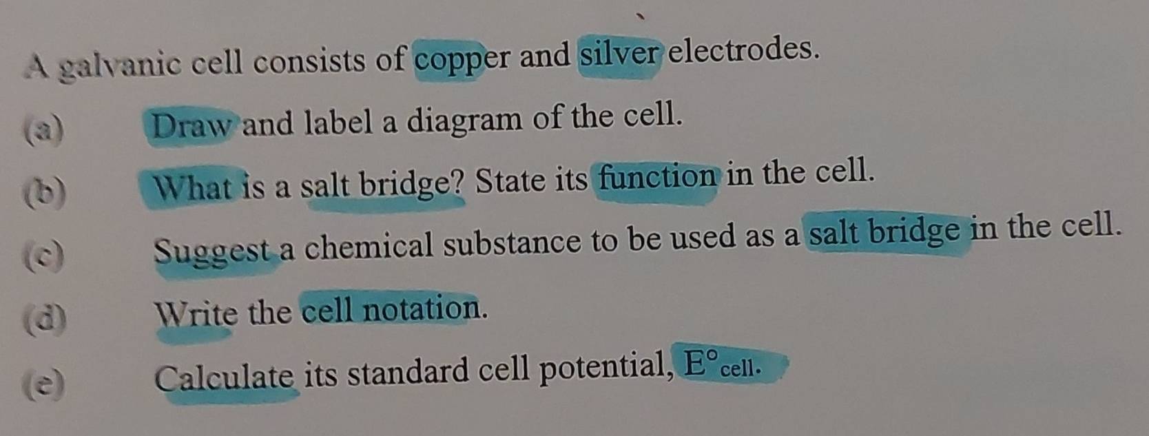 A galvanic cell consists of copper and silver electrodes. 
(a) Draw and label a diagram of the cell. 
(b) What is a salt bridge? State its function in the cell. 
(c) Suggest a chemical substance to be used as a salt bridge in the cell. 
(d) Write the cell notation. 
(e) Calculate its standard cell potential, E° cell.