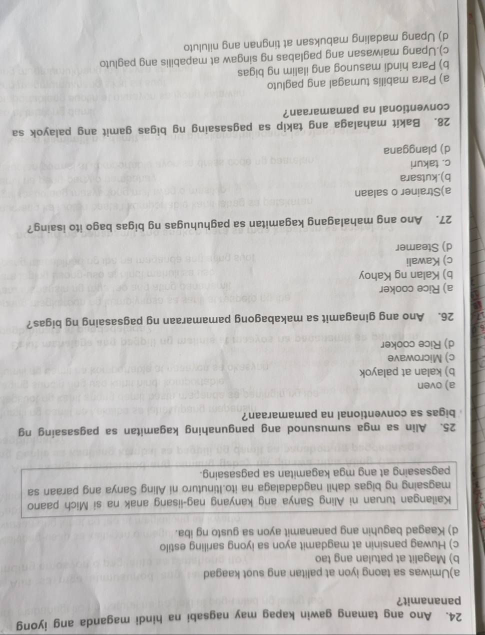 Ano ang tamang gawin kapag may nagsabi na hindi maganda ang iyong
pananamit?
a)Umiwas sa taong iyon at palitan ang suot kaagad
b) Magalit at patulan ang tao
c) Huwag pansinin at magdamit ayon sa iyong sariling estilo
d) Kaagad baguhin ang pananamit ayon sa gusto ng iba.
Kailangan turuan ni Aling Sanya ang kanyang nag-iisang anak na si Mich paano
magsaing ng bigas dahil nagdadalaga na ito.Itinuturo ni Aling Sanya ang paraan sa
pagsasaing at ang mga kagamitan sa pagsasaing.
25. Alin sa mga sumusunod ang pangunahing kagamitan sa pagsasaing ng
bigas sa conventional na pamamaraan?
a) oven
b) kalan at palayok
c) Microwave
d) Rice cooker
26. Ano ang ginagamit sa makabagong pamamaraan ng pagsasaing ng bigas?
a) Rice cooker
b) Kalan ng Kahoy
c) Kawali
d) Steamer
27. Ano ang mahalagang kagamitan sa paghuhugas ng bigas bago ito isaing?
a)Strainer o salaan
b).kutsara
c. takuri
d) planggana
28. Bakit mahalaga ang takip sa pagsasaing ng bigas gamit ang palayok sa
conventional na pamamaraan?
a) Para mabilis tumagal ang pagluto
b) Para hindi masunog ang ilalim ng bigas
c).Upang maiwasan ang paglabas ng singaw at mapabilis ang pagluto
d) Upang madaling mabuksan at tingnan ang niluluto