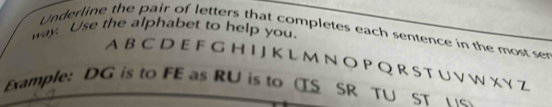 way. Use the alphabet to help you. 
Underline the pair of letters that completes each sentence in the most ser 
A B C D E F G H I J K L M N O P Q R S T U V W X Y Z 
Example: DG is to FE as RU is to (S SR TU ST e