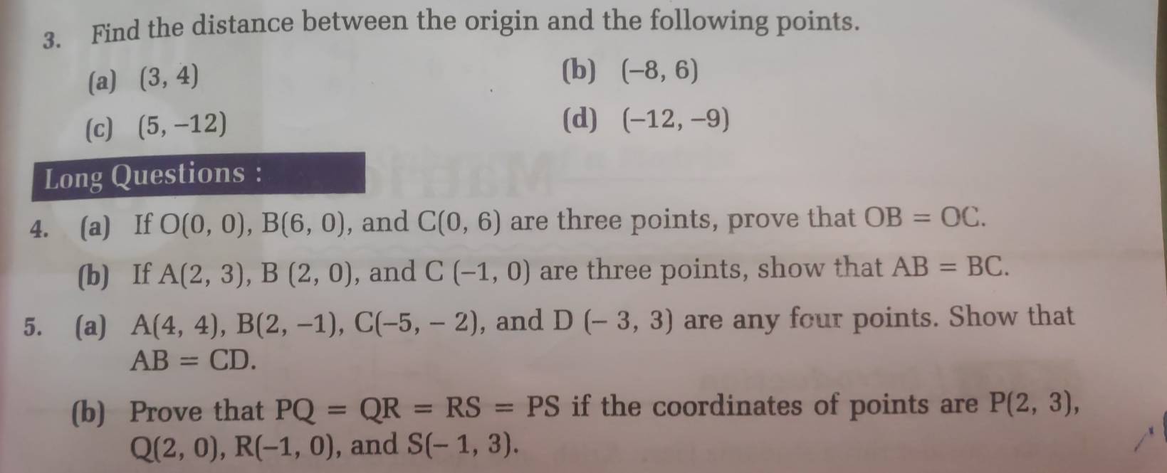 Find the distance between the origin and the following points. 
(a) (3,4)
(b) (-8,6)
(c) (5,-12)
(d) (-12,-9)
Long Questions : 
4. (a) If O(0,0), B(6,0) , and C(0,6) are three points, prove that OB=OC. 
(b) If A(2,3), B(2,0) , and C(-1,0) are three points, show that AB=BC. 
5. (a) A(4,4), B(2,-1), C(-5,-2) , and D(-3,3) are any four points. Show that
AB=CD. 
(b) Prove that PQ=QR=RS=PS if the coordinates of points are P(2,3),
Q(2,0), R(-1,0) , and S(-1,3).