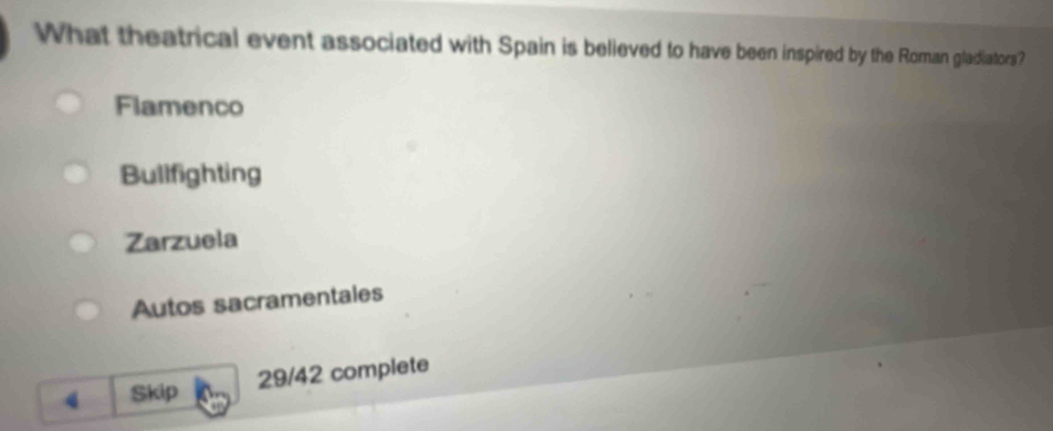 What theatrical event associated with Spain is believed to have been inspired by the Roman gladiators?
Flamenco
Bullfighting
Zarzuela
Autos sacramentales
4 Skip 29/42 complete