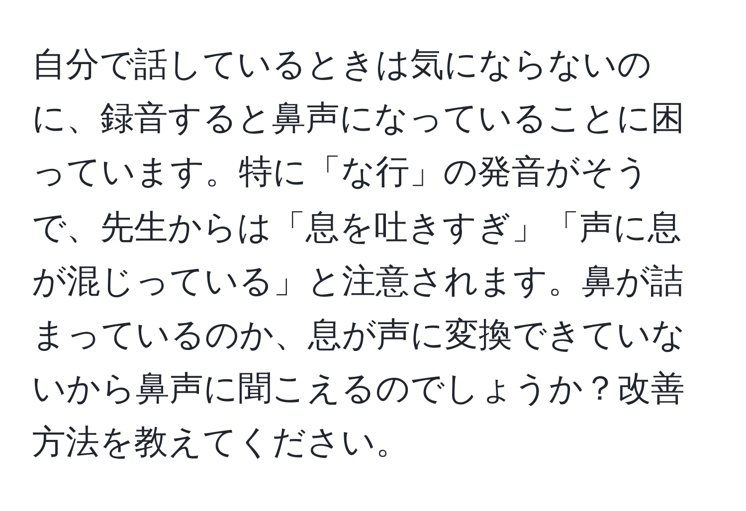 自分で話しているときは気にならないのに、録音すると鼻声になっていることに困っています。特に「な行」の発音がそうで、先生からは「息を吐きすぎ」「声に息が混じっている」と注意されます。鼻が詰まっているのか、息が声に変換できていないから鼻声に聞こえるのでしょうか？改善方法を教えてください。