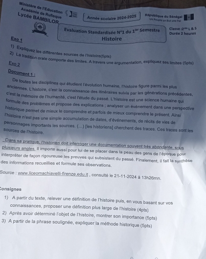 Ministère de l'Éducation Académie de Rufisque Année scolaire 2024-2025  République du Sénégal Un Peuple un Sut une Fai
Lycée BAMBILOR
Evaluation Standardisén N'1 du 1^(200) Semestre Durée 2 heures Classe a^(th) L  S
Exo 1
Histoire
1) Expliquez les différentes sources de l'histoire(5pts)
2) La tradition orale comporte des limites. A travers une argumentation, explíquez ses limites (5pts)
Exo 2
Document 1 :
De toutes les disciplines qui étudient l'évolution humaine, l'histoire figure parmi les plus
anciennes, L'histoire, c'est la connaissance des itinéraires suivis par les générations précédentes,
c'est la mémoire de l'humanité, c'est l'étude du passé. L'histoire est une science humaine qui
formule des problèmes et propose des explications ; analyser un événement dans une perspective
historique permet de mieux le comprendre et parfois de mieux comprendre le présent. Ainsi
l'histoire n'est pas une simple accumulation de dates, d'événements, de récits de vies de
personnages importants les sources. (...) (les historiens) cherchent des traces. Ces traces sont les
sources de l'histoire.
Dans sa pratique, l'historien doit interroger une documentation souvent très abondante, sous
plusieurs angles. Il importe aussi pour lui de se placer dans la peau des gens de l'époque pour
interpréter de façon rigoureuse les preuves qui subsistent du passé. Finalement, il fait la synthèse
des informations recueillies et formule ses observations.
Source : www.liceomachiavelli-firenze edu.it , consulté le 21-11-2024 à 13h26mn.
Consignes
1) A partir du texte, relever une définition de l'histoire puis, en vous basant sur vos
connaissances, proposer une définition plus large de l'histoire (4pts)
2) Après avoir déterminé l'objet de l'histoire, montrer son importance (5pts)
3) A partir de la phrase soulignée, expliquer la méthode historique (5pts)