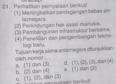 Perhatikan pernyataan berikut!
(1) Meningkatkan perdagangan bebas an-
tarnegara.
(2) Perlindungan hak asasi manusia.
(3) Pembangunan infrastruktur bersama.
(4) Penelitian dan pengembangan tekno-
logi baru.
Tujuan kerja sama antarnegara ditunjukkan
oleh nomor ....
a. (1) dan (3) d. (1), (2), (3), dan (4)
b. (2) dan (4) e. (1) dan (2)
c. (1), (2), dan (3)
tikan pernvataan berikut!