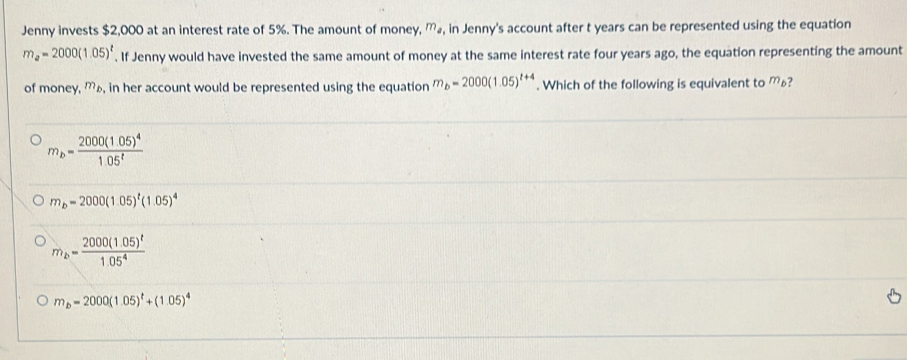 Jenny invests $2,000 at an interest rate of 5%. The amount of money, mょ, in Jenny's account after t years can be represented using the equation
m_a=2000(1.05)^t. If Jenny would have invested the same amount of money at the same interest rate four years ago, the equation representing the amount
of money. m_b , in her account would be represented using the equation m_b=2000(1.05)^t+4. Which of the following is equivalent to m_t ?
m_b=frac 2000(1.05)^41.05^t
m_b=2000(1.05)^t(1.05)^4
m_b=frac 2000(1.05)^t1.05^4
m_b=2000(1.05)^t+(1.05)^4