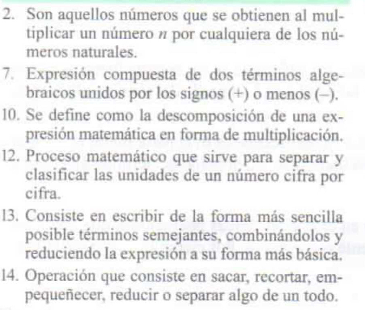 Son aquellos números que se obtienen al mul- 
tiplicar un número n por cualquiera de los nú- 
meros naturales. 
7. Expresión compuesta de dos términos alge- 
braicos unidos por los signos (+) o menos (-). 
10. Se define como la descomposición de una ex- 
presión matemática en forma de multiplicación. 
12. Proceso matemático que sirve para separar y 
clasificar las unidades de un número cifra por 
cifra. 
13. Consiste en escribir de la forma más sencilla 
posible términos semejantes, combinándolos y 
reduciendo la expresión a su forma más básica. 
14. Operación que consiste en sacar, recortar, em- 
pequeñecer, reducir o separar algo de un todo.