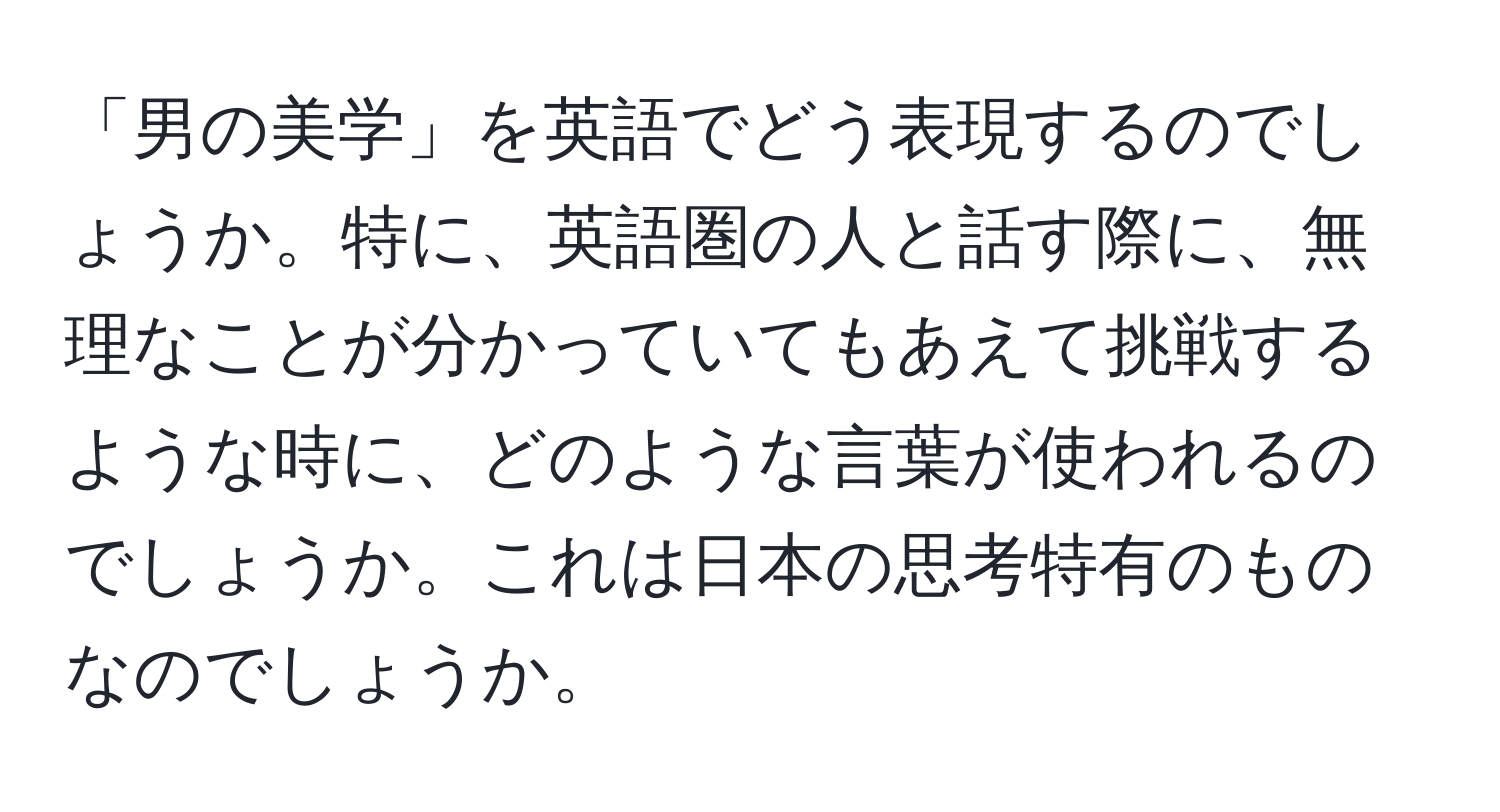 「男の美学」を英語でどう表現するのでしょうか。特に、英語圏の人と話す際に、無理なことが分かっていてもあえて挑戦するような時に、どのような言葉が使われるのでしょうか。これは日本の思考特有のものなのでしょうか。