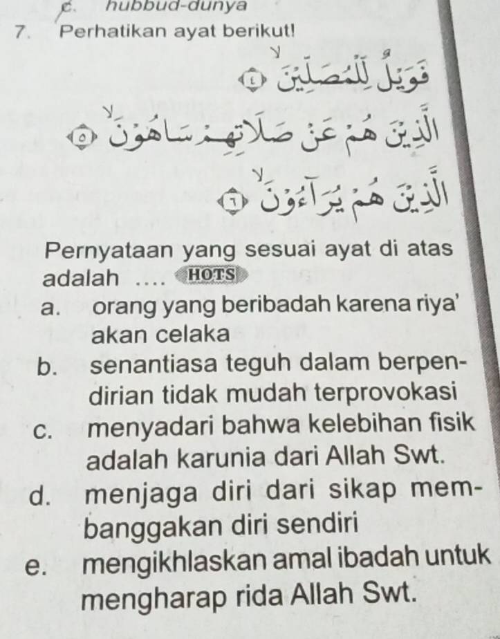 C、 hubbud-dunya
7. Perhatikan ayat berikut!
j
1
Pernyataan yang sesuai ayat di atas
adalah HOTS
a. orang yang beribadah karena riya'
akan celaka
b. senantiasa teguh dalam berpen-
dirian tidak mudah terprovokasi
c. menyadari bahwa kelebihan fisik
adalah karunia dari Allah Swt.
d. menjaga diri dari sikap mem-
banggakan diri sendiri
e. mengikhlaskan amal ibadah untuk
mengharap rida Allah Swt.