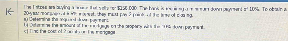 The Fritzes are buying a house that sells for $156,000. The bank is requiring a minimum down payment of 10%. To obtain a
20-year mortgage at 6.5% interest, they must pay 2 points at the time of closing. 
a) Determine the required down payment. 
b) Determine the amount of the mortgage on the property with the 10% down payment. 
c) Find the cost of 2 points on the mortgage.