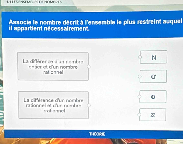 1.1 LES ENSEMBLES DE NOMBRES
Associe le nombre décrit à l'ensemble le plus restreint auquel
il appartient nécessairement.
La différence d'un nombre
N
entier et d'un nombre
rationnel
Q'
La différence d'un nombre
Q
rationnel et d'un nombre
irrationnel
THEORIE