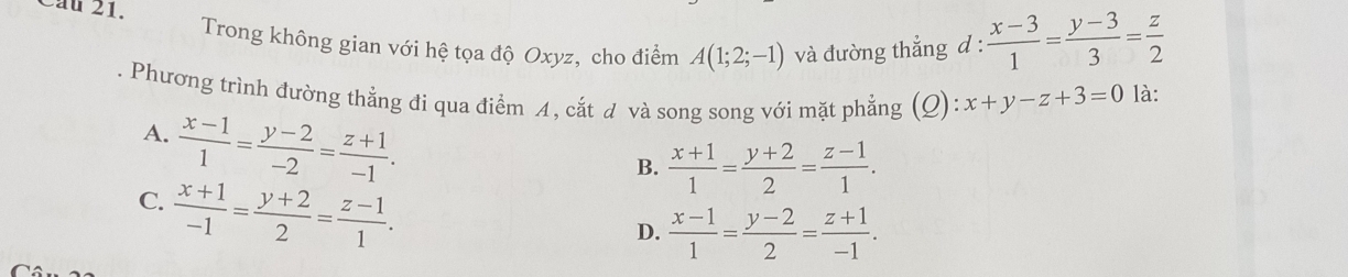 Cầu 21. A(1;2;-1) và đường thẳng d :  (x-3)/1 = (y-3)/3 = z/2 
Trong không gian với hệ tọa độ Oxyz, cho điểm
Phương trình đường thẳng đi qua điểm A, cắt d và song song với mặt phẳng (Q): x+y-z+3=0 là:
A.  (x-1)/1 = (y-2)/-2 = (z+1)/-1 .
B.  (x+1)/1 = (y+2)/2 = (z-1)/1 .
C.  (x+1)/-1 = (y+2)/2 = (z-1)/1 .
D.  (x-1)/1 = (y-2)/2 = (z+1)/-1 .