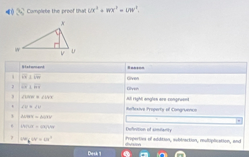 Complete the proof that UX^2+WX^2=UW^2. 
Statement Reason 
1 overline VX⊥ overline UW
Given 
2 overline UX⊥ overline WX
Given 
3 ∠ UXW ∠ UVX All right angles are congruent 
4 ∠ U≌ ∠ U Reflexive Property of Congruence 
5 △ UWX=△ UXV
6 UV/UX=UX/UV Definition of similarity 
7 uvgitN=ux^2
Properties of addition, subtraction, multiplication, and 
division 
Desk 1