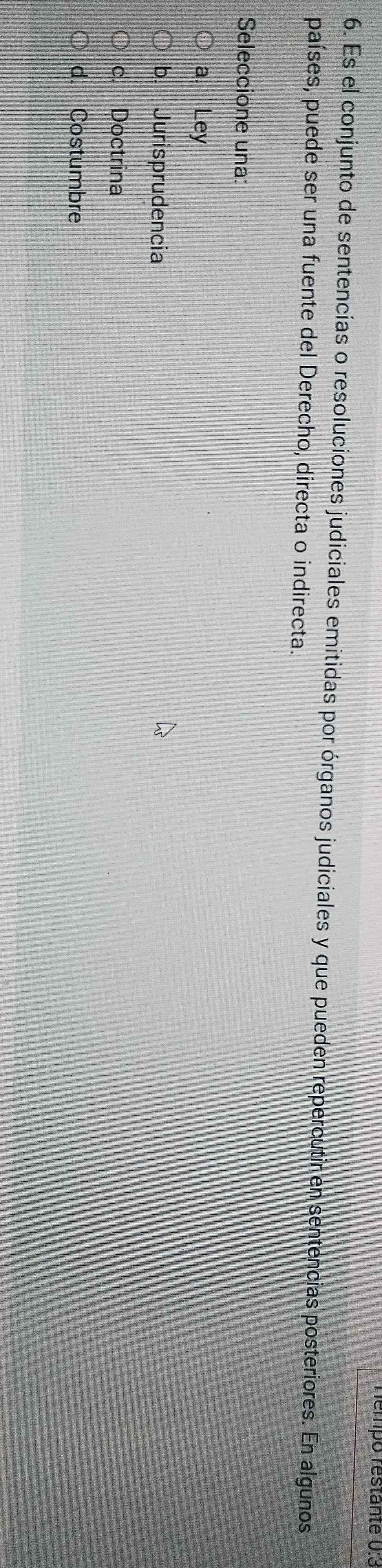 Témpo restanté 0:3
6. Es el conjunto de sentencias o resoluciones judiciales emitidas por órganos judiciales y que pueden repercutir en sentencias posteriores. En algunos
países, puede ser una fuente del Derecho, directa o indirecta.
Seleccione una:
a. Ley
b. Jurisprudencia
c. Doctrina
d. Costumbre