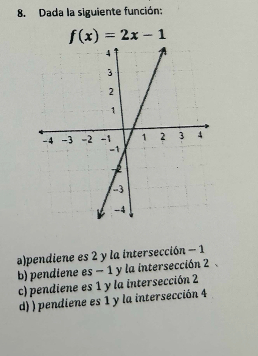 Dada la siguiente función:
f(x)=2x-1
a)pendiene es 2 y la intersección - 1
b) pendiene es - 1 y la intersección 2
c) pendiene es 1 y la intersección 2
d) ) pendiene es 1 y la intersección 4