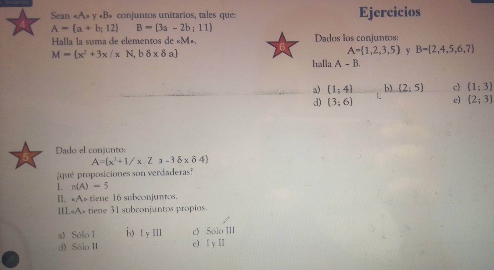 Sean « A» y «B» conjuntos unitarios, tales que: Ejercicios
A= a+b;12 B= 3a-2b;11
Halla la suma de elementos de « M».
Dados los conjuntos:
M= x^2+3x/xN,bdelta xdelta a
A= 1,2,3,5 y B= 2,4,5,6,7
halla A-B.
a)  1;4 b)  2;5 c)  1;3
d)  3;6 e)  2;3
Dado el conjunto:
A= x^2+1/xZ≥slant -3delta xdelta 4
¿qué proposiciones son verdaderas?
I. n(A)=5
II. «A» tiene 16 subconjuntos.
III.«A» tiene 31 subconjuntos propios.
a) Sólo I b) I y III c) Sólo III
d) Sólo II e) I y II