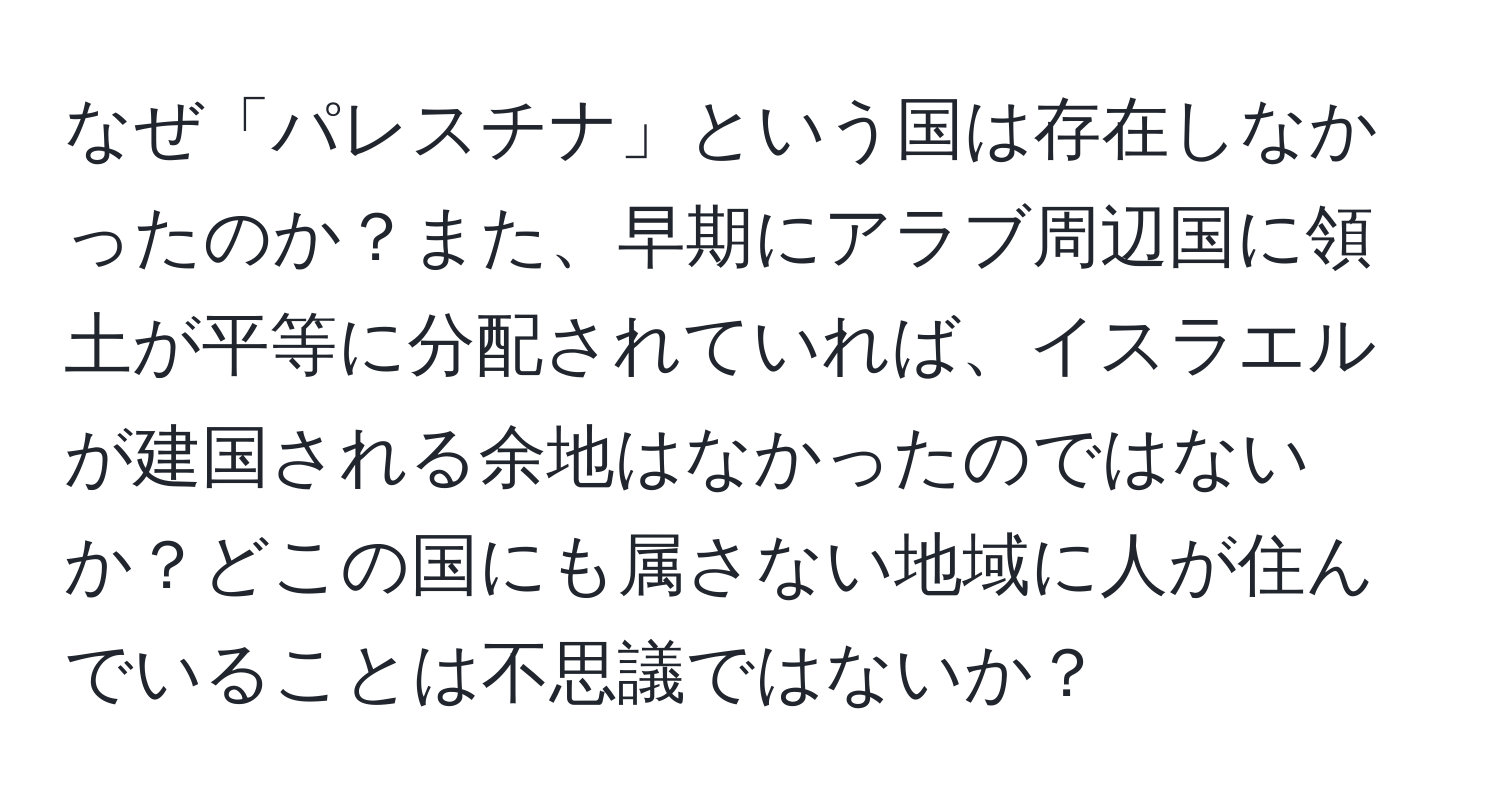 なぜ「パレスチナ」という国は存在しなかったのか？また、早期にアラブ周辺国に領土が平等に分配されていれば、イスラエルが建国される余地はなかったのではないか？どこの国にも属さない地域に人が住んでいることは不思議ではないか？