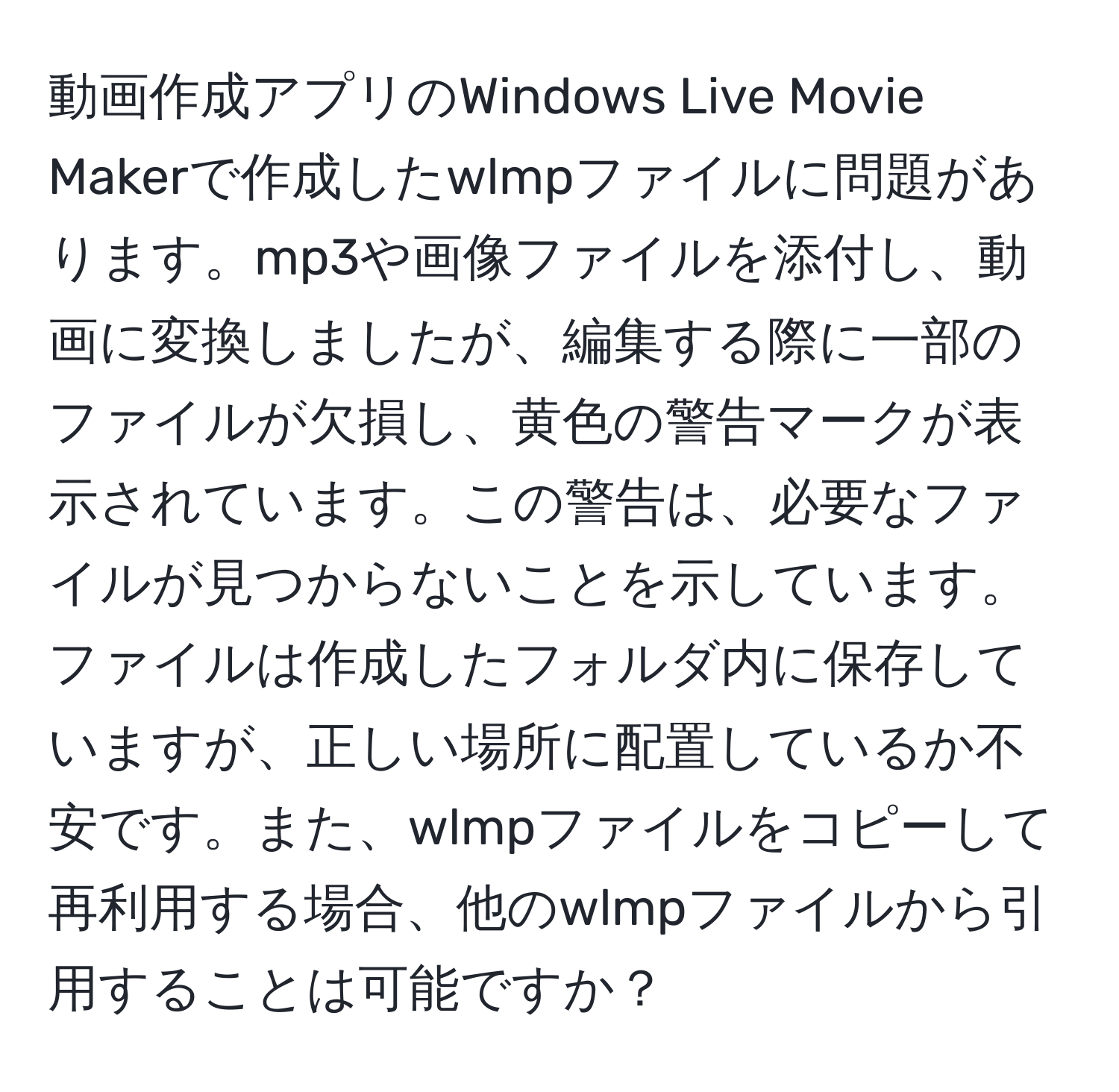 動画作成アプリのWindows Live Movie Makerで作成したwlmpファイルに問題があります。mp3や画像ファイルを添付し、動画に変換しましたが、編集する際に一部のファイルが欠損し、黄色の警告マークが表示されています。この警告は、必要なファイルが見つからないことを示しています。ファイルは作成したフォルダ内に保存していますが、正しい場所に配置しているか不安です。また、wlmpファイルをコピーして再利用する場合、他のwlmpファイルから引用することは可能ですか？