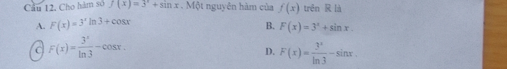 Cầu 12. Cho hàm số f(x)=3^x+sin x Một nguyên hàm của f(x) trên R là
A. F(x)=3^xln 3+cos x
B. F(x)=3^x+sin x.
C F(x)= 3^x/ln 3 -cos x.
D. F(x)= 3^x/ln 3 -sin x.