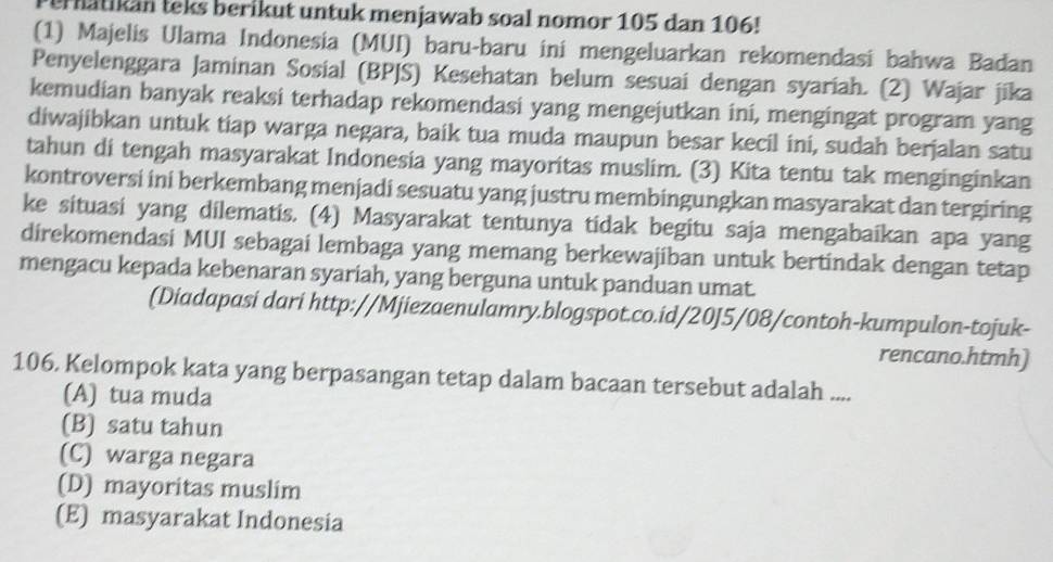 ernatikan teks berikut untuk menjawab soal nomor 105 dan 106!
(1) Majelis Ulama Indonesia (MUI) baru-baru ini mengeluarkan rekomendasi bahwa Badan
Penyelenggara Jaminan Sosial (BPJS) Kesehatan belum sesuai dengan syariah. (2) Wajar jika
kemudian banyak reaksi terhadap rekomendasi yang mengejutkan ini, mengingat program yang
diwajibkan untuk tiap warga negara, baik tua muda maupun besar kecil ini, sudah berjalan satu
tahun di tengah masyarakat Indonesia yang mayoritas muslim. (3) Kita tentu tak menginginkan
kontroversi ini berkembang menjadi sesuatu yang justru membingungkan masyarakat dan tergiring
ke situasi yang dilematis. (4) Masyarakat tentunya tidak begitu saja mengabaikan apa yang
direkomendasi MUI sebagai lembaga yang memang berkewajiban untuk bertindak dengan tetap
mengacu kepada kebenaran syariah, yang berguna untuk panduan umat.
(Diadapasi dari http://Mjiezaenulamry.blogspot.co.id/20J5/08/contoh-kumpulon-tojuk-
rencano.htmh)
106. Kelompok kata yang berpasangan tetap dalam bacaan tersebut adalah ....
(A) tua muda
(B) satu tahun
(C) warga negara
(D) mayoritas muslim
(E) masyarakat Indonesia