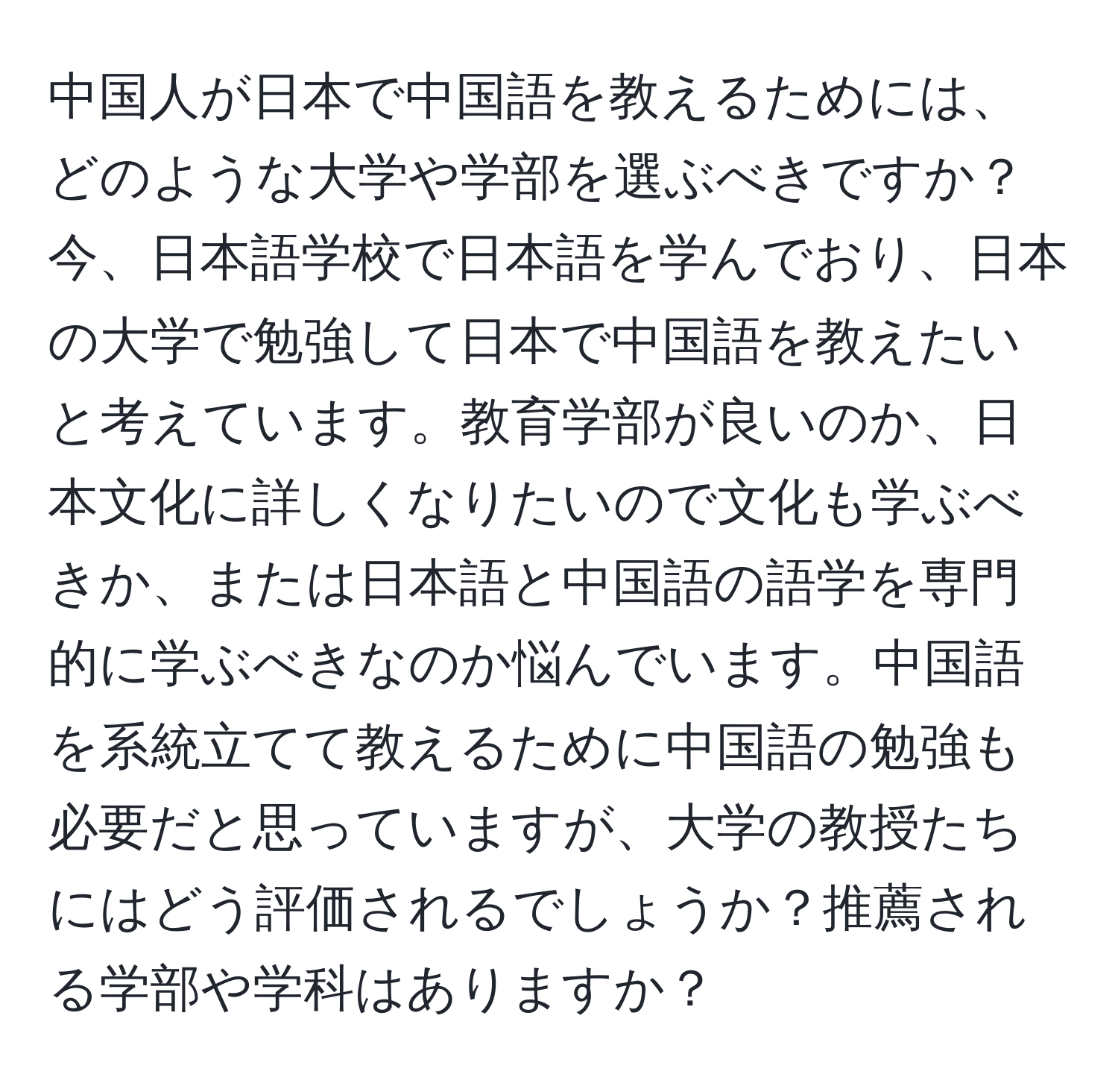 中国人が日本で中国語を教えるためには、どのような大学や学部を選ぶべきですか？今、日本語学校で日本語を学んでおり、日本の大学で勉強して日本で中国語を教えたいと考えています。教育学部が良いのか、日本文化に詳しくなりたいので文化も学ぶべきか、または日本語と中国語の語学を専門的に学ぶべきなのか悩んでいます。中国語を系統立てて教えるために中国語の勉強も必要だと思っていますが、大学の教授たちにはどう評価されるでしょうか？推薦される学部や学科はありますか？