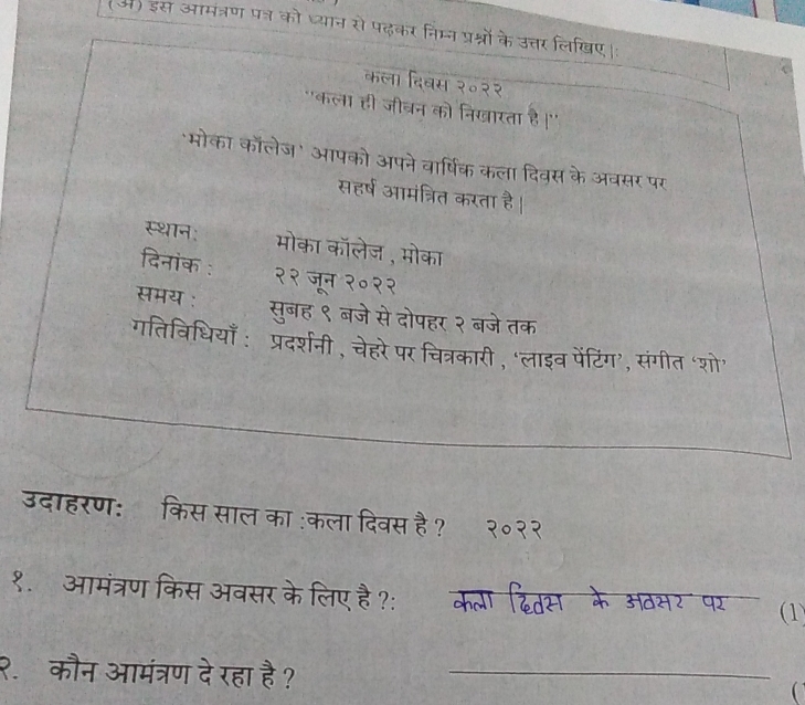 (अ) इस आमंत्रण पत्न को ध्यान सो पढ़कर निम्न प्रश्नों के उत्तर लिखए।: 
कला दिवस २०२२ 
"कला ही जीवन को निखारता है ।'' 
मोका कॉलेज' आपको अपने वार्षिक कला दिवस के अवसर पर 
सहर्ष आमंत्रित करता है । 
स्थान: मोका कॉलेज, मोका 
दिनांक : २२ जून २०२२ 
समय : सुबह ९ बजे से दोपहर २ बजेतक 
गतिविधियाँ : प्रदर्शनी , चेहरे पर चित्रकारी , ‘लाइव पेंटिंग’, संगीत ‘शो’ 
उदाहरण:ॉकिस साल का :कला दिवस है ? २०२२ 
१.आमंत्रण किस अवसर के लिए है ?: (1) 
२. कौन आमंत्रण दे रहा है ? _