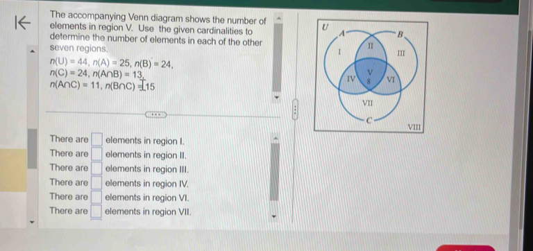 The accompanying Venn diagram shows the number of
elements in region V. Use the given cardinalities to 
determine the number of elements in each of the other 
seven regions.
n(U)=44, n(A)=25, n(B)=24,
n(C)=24, n(A∩ B)=13,
n(A∩ C)=11, n(B∩ C)=15
There are □ elements in region I.
There are □ elements in region II.
There are □ elements in region III.
There are □ elements in region IV.
There are □ elements in region VI.
There are □ elements in region VII.