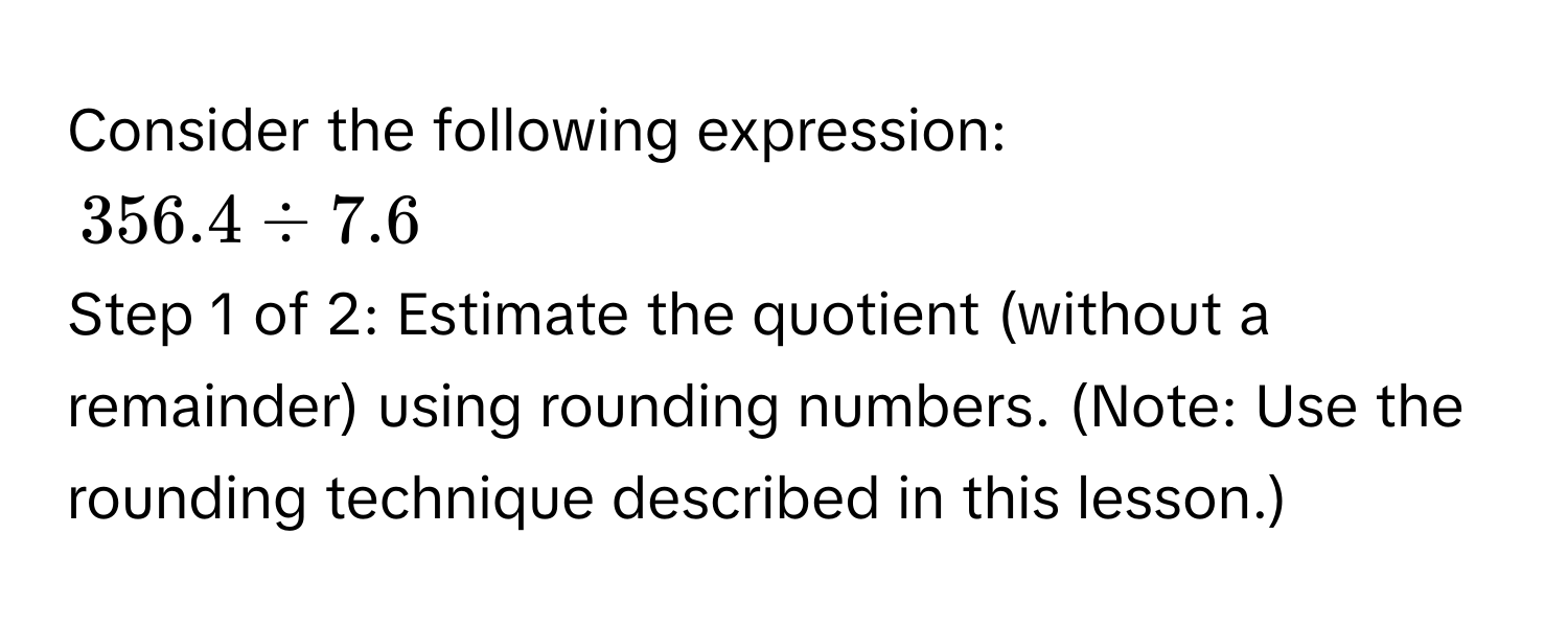 Consider the following expression:
356.4 / 7.6
Step 1 of 2: Estimate the quotient (without a remainder) using rounding numbers. (Note: Use the rounding technique described in this lesson.)