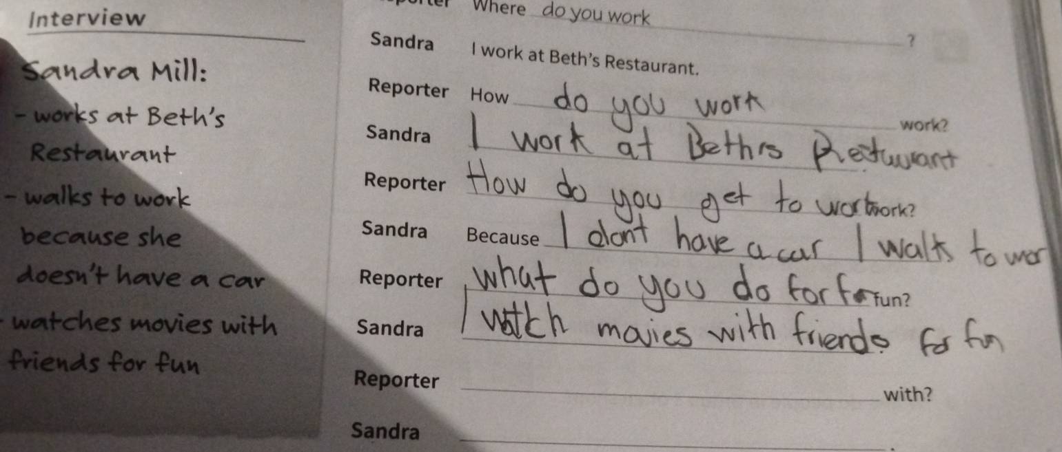 Interview 
Where do you work 
_ 
_ 
? 
Sandra I work at Beth’s Restaurant. 
ad a ill: 
_ 
Reporter How 
th s work? 
Sandra 
Restaurant 
_ 
Reporter 
valks to work 
_ 
_ 
Sandra 
because she Because 
doesn't have a car Reporter _fun? 
_ 
ches movies with Sandra 
Reporter_ 
with? 
Sandra_