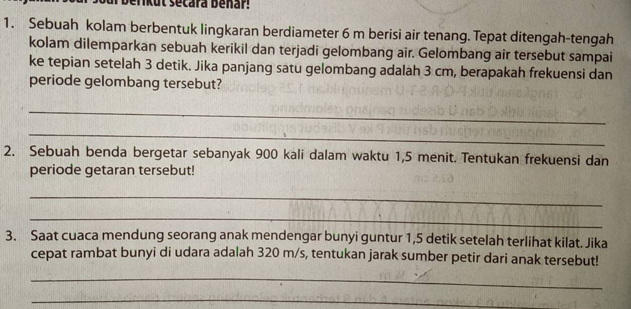 berikut secara benar! 
1. Sebuah kolam berbentuk lingkaran berdiameter 6 m berisi air tenang. Tepat ditengah-tengah 
kolam dilemparkan sebuah kerikil dan terjadi gelombang air. Gelombang air tersebut sampai 
ke tepian setelah 3 detik. Jika panjang satu gelombang adalah 3 cm, berapakah frekuensi dan 
periode gelombang tersebut? 
_ 
_ 
2. Sebuah benda bergetar sebanyak 900 kali dalam waktu 1,5 menit. Tentukan frekuensi dan 
periode getaran tersebut! 
_ 
_ 
3. Saat cuaca mendung seorang anak mendengar bunyi guntur 1,5 detik setelah terlihat kilat. Jika 
cepat rambat bunyi di udara adalah 320 m/s, tentukan jarak sumber petir dari anak tersebut! 
_ 
_