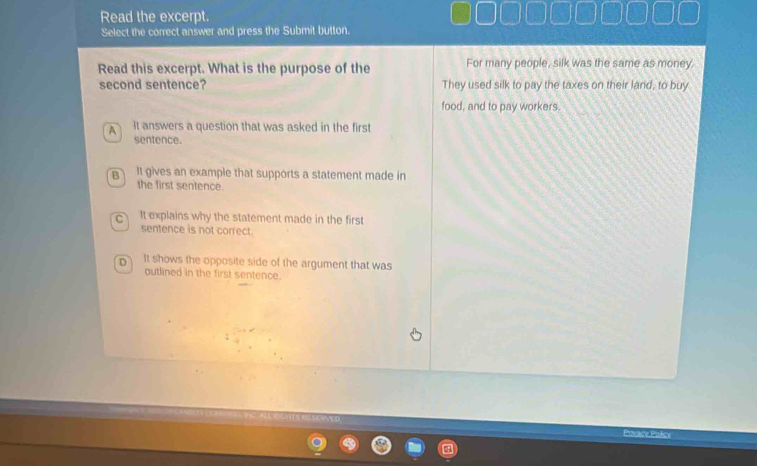 Read the excerpt.
Select the correct answer and press the Submit button.
Read this excerpt. What is the purpose of the For many people, silk was the same as money.
second sentence? They used silk to pay the taxes on their land, to buy
food, and to pay workers.
A It answers a question that was asked in the first
sentence.
B It gives an example that supports a statement made in
the first sentence.
C It explains why the statement made in the first
sentence is not correct.
D It shows the opposite side of the argument that was
outlined in the first sentence.