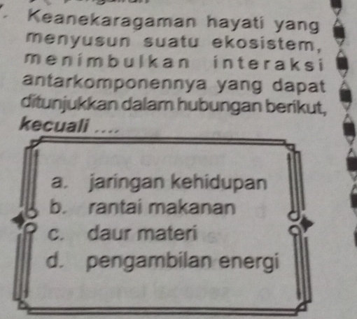 Keanekaragaman hayati yang
menyusun suatu ekosistem,
men i mbulkan in teraks i
antarkomponennya yang dapat
ditunjukkan dalam hubungan berikut,
kecuali ...
a. jaringan kehidupan
b. rantai makanan
c. daur materi
d. pengambilan energi