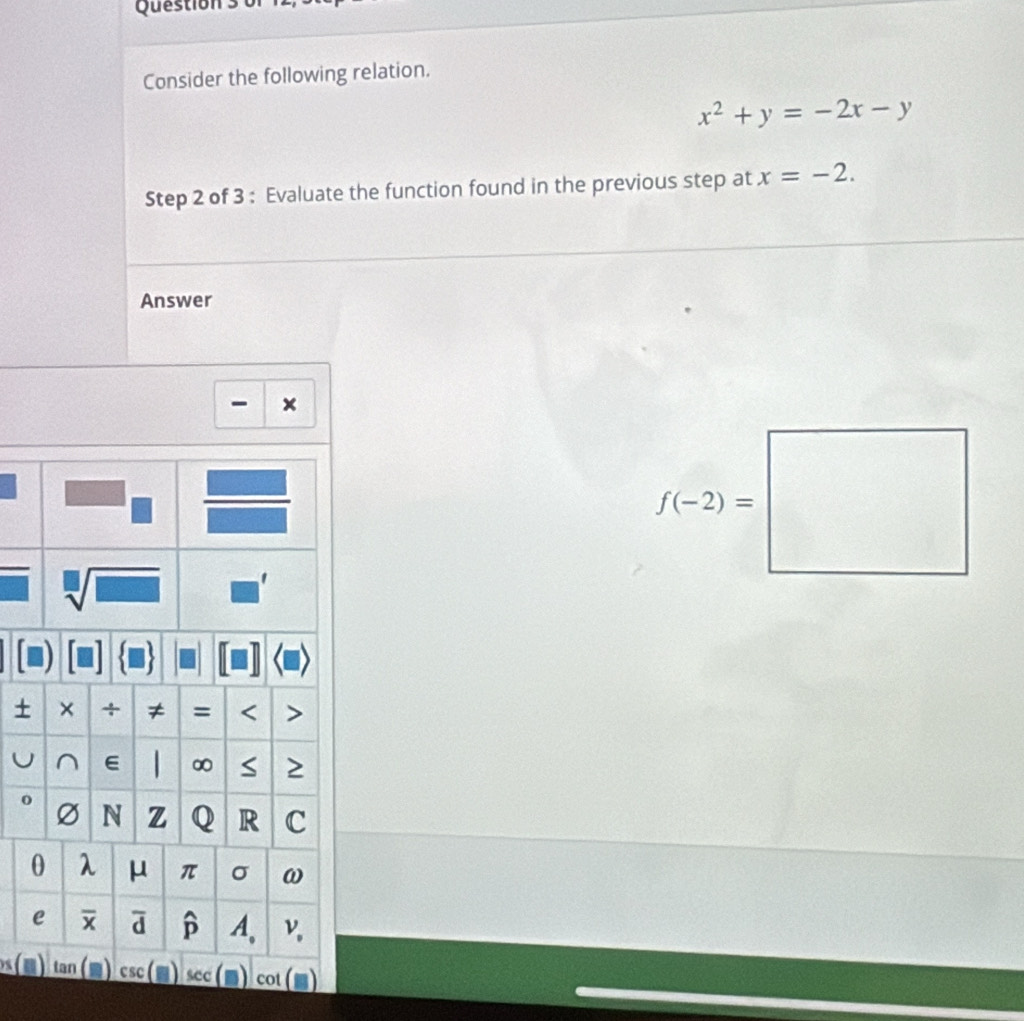 Consider the following relation.
x^2+y=-2x-y
Step 2 of 3 : Evaluate the function found in the previous step at x=-2. 
Answer 
×
f(-2)=□
sqrt[□](□ ) ' 
+ × + ≠ = < 
U ∩ E  ∞ S 2
o Ø N z Q R C 
0 λ μ π σ ω
e overline X overline d widehat p A、 ν
s(m lan csc (□ ) C cot