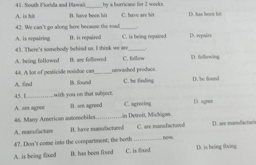 South Florida and Hawaii by a hurricane for 2 weeks.
_
A. is hit B. have been hit C. have are hit D. has been hit
42. We can’t go along here because the road_ .
A. is repairing B. is repaired C. is being repaired D. repairs
43. There’s somebody behind us. I think we are_ 、
A. being followed B. are followed C. follow D. following
44. A lot of pesticide residue can_ unwashed produce.
A. find B. found C. be finding D. be found
45. I_ with you on that subject.
A. am agree B. am agreed C. agreeing D. agree
46. Many American automobiles. _in Detroit, Michigan.
A. manufacture B. have manufactured C. are manufactured D. are manufacturi
47. Don’t come into the compartment; the berth _now.
A. is being fixed B. has been fixed C. is fixed D. is being fixing