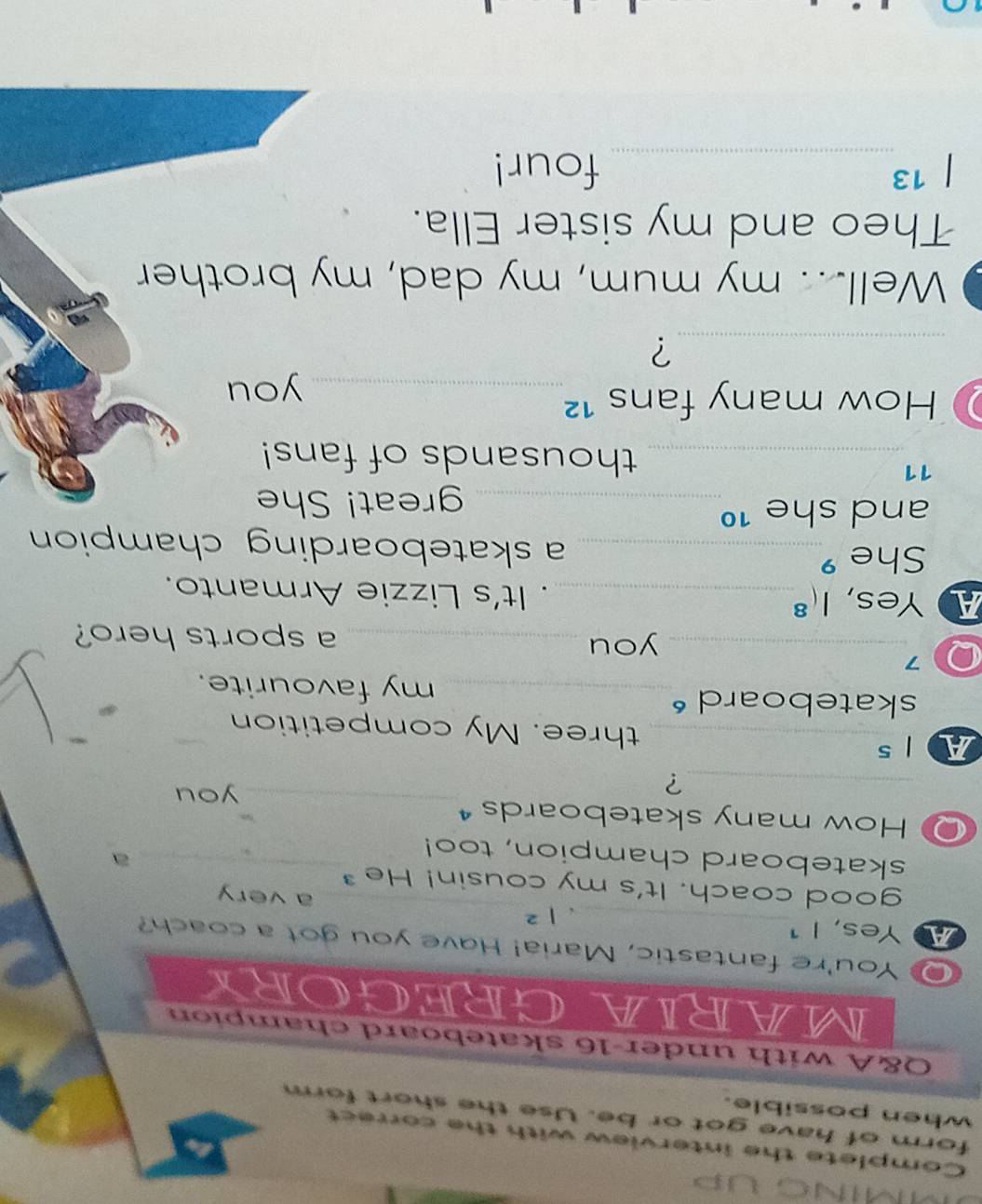 Ming up 
Complete the interview with the correct 
form of have got or be. Use the short form 
when possible. 
Q&A with under-16 skateboard champion 
MARIAGREGORY 
You're fantastic, Maria! Have you got a coach? 
A Yes, I 1_ |^2 _a very 
‘ 
good coach. It's my cousin! He 
skateboard champion, too!_ 
a 
How many skateboards 
_? 
_ 
you 
Als_ three. My competition 
skateboard _my favourite. 
Q 7_ 
you _a sports hero? 
A Yes, . 1( _. It's Lizzie Armanto. 
She _a skateboarding champion 
and she 1º 
_great! She 
11 
_thousands of fans! 
How many fans ¹²_ 
you 
_? 
Well... my mum, my dad, my brother 
Theo and my sister Ella. 
13_ four!