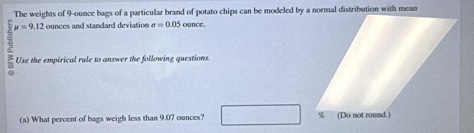 The weights of 9-ounce bags of a particular brand of potato chips can be modeled by a normal distribution with mean
9 mu =9.12 ounces and standard deviation sigma =0.05 ounce. 
Use the empirical rule to answer the following questions. 
(a) What percent of bags weigh less than 9.07 ounces?