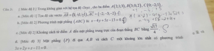 Cầu 3: | Mứe độ 2 ] Trong không gian với hệ tọa độ Oxyz , cho ba điểm A(2;1;3), B(3;0;2), C(0;-2;1). 
a. [Mức độ 1] Tọa độ các vecto overline AB=(1;-1;-1), overline AC=(-2;-3;-2)
b. [Mức độ 2] Phương trinh mặt phẳng (ABC) là: x-4y+5z-13=0
c. [Mức độ 2] Khoảng cách từ điểm A đến mặt phẳng trung trực của đoạn thẳng BC bằng  sqrt(17)/4 
n R và 
đ. [Mức độ 3] Mặt phẳng (P) đi qua A, B và cách C một khoảng lớn nhất có phương trình
3x+2y+z-11=0.