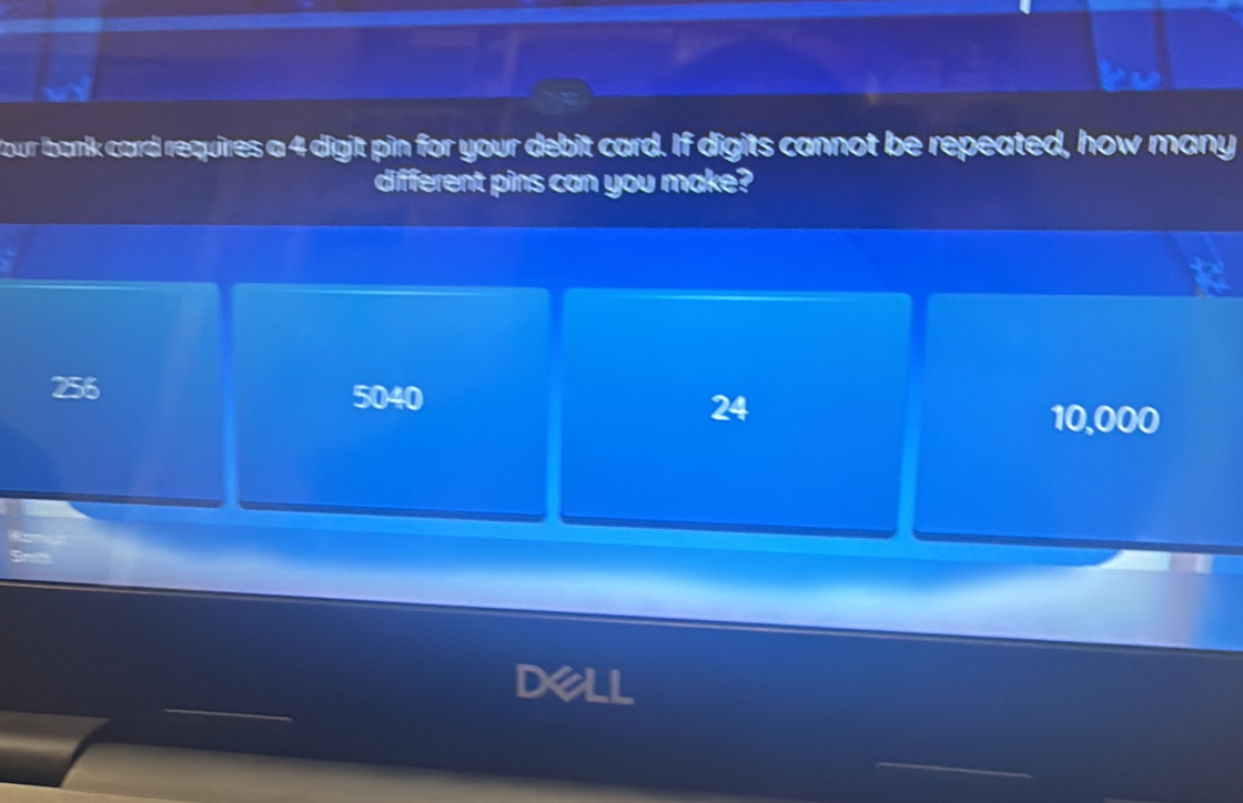 our bank card requires a 4 digit pin for your debit card. If digits cannot be repeated, how many
different pins can you make?
256
5040
24
10,000
dell
_