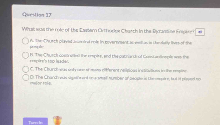 What was the role of the Eastern Orthodox Church in the Byzantine Empire?
A. The Church played a central role in government as well as in the daily lives of the
people.
B. The Church controlled the empire, and the patriarch of Constantinople was the
empire's top leader.
C. The Church was only one of many different religious institutions in the empire.
D. The Church was significant to a small number of people in the empire, but it played no
major role.
Turn In