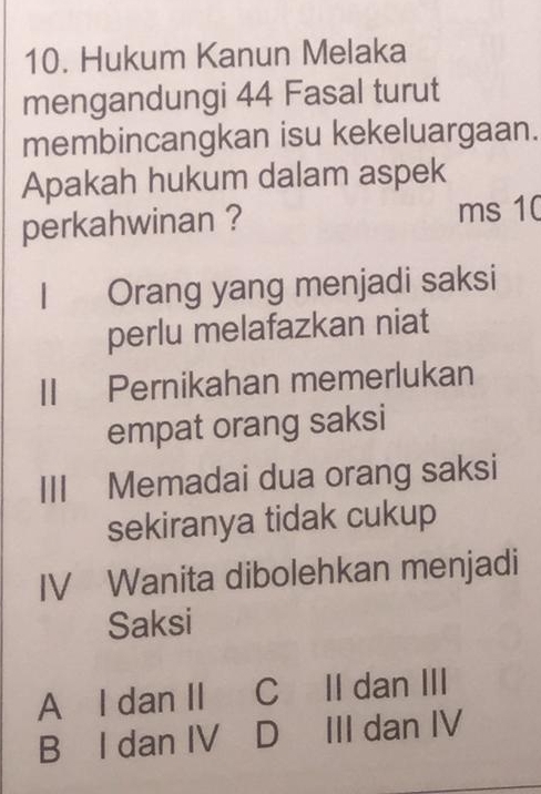 Hukum Kanun Melaka
mengandungi 44 Fasal turut
membincangkan isu kekeluargaan.
Apakah hukum dalam aspek
perkahwinan ? ms 10
I Orang yang menjadi saksi
perlu melafazkan niat
II Pernikahan memerlukan
empat orang saksi
I Memadai dua orang saksi
sekiranya tidak cukup
IV Wanita dibolehkan menjadi
Saksi
A I dan II C II dan III
B I dan IV D III dan IV