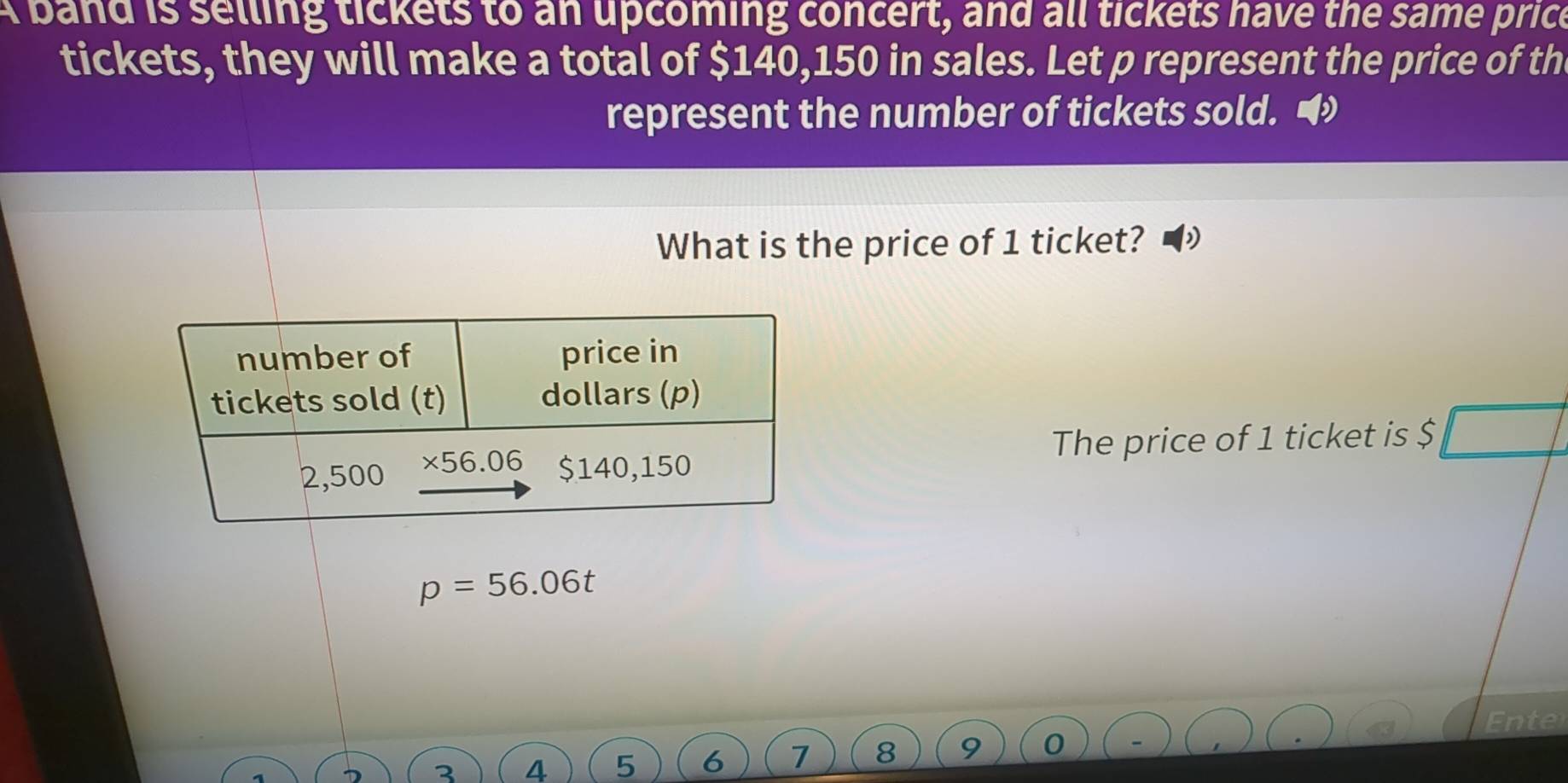 A band is selling tickets to an upcoming concert, and all tickets have the same price
tickets, they will make a total of $140,150 in sales. Let p represent the price of th
represent the number of tickets sold. 
What is the price of 1 ticket?
The price of 1 ticket is $
p=56.06t
Ente
4 5 6 7 8