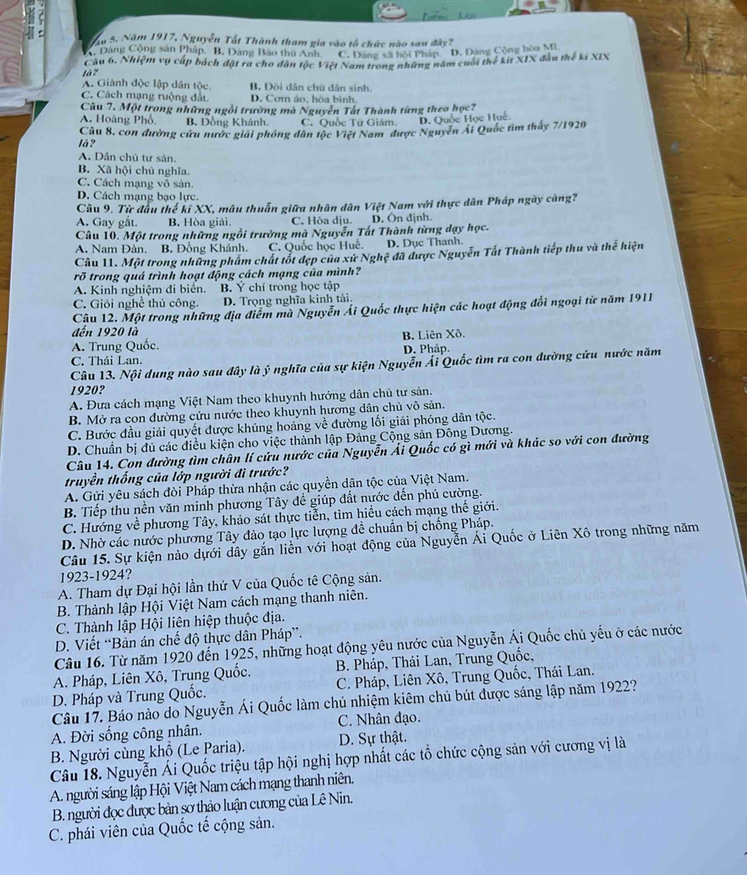 ầu 5. Năm 1917, Nguyễn Tất Thành tham gia vào tổ chức nào sau đây?
A. Đăng Cộng sản Pháp, B. Đảng Bảo thủ Anh. C. Đảng xã hội Pháp. D. Đảng Công hòa ME
Câu 6. Nhiệm vụ cấp bách đặt ra cho dân tộc Việt Nam trong những năm cuối thể kit XIX đầu thể kí XIX
là 7
A. Giành độc lập dân tộc. B, Đòi dân chú dân sinh.
C. Cách mạng ruộng đất. D. Cơm áo, hòa bình.
Câu 7. Một trong những ngồi trường mà Nguyễn Tất Thành từng theo học?
A. Hoàng Phố, B. Đồng Khánh. C. Quốc Tữ Giám. D. Quốc Học Huế.
Câu 8. con đường cứu nước giải phóng dân tộc Việt Nam được Nguyễn Ái Quốc tìm thấy 7/1920
là ?
A. Dân chủ tư sản.
B. Xã hội chủ nghĩa.
C. Cách mạng vô sản.
D. Cách mạng bạo lực.
Câu 9. Từ đầu thế ki XX, mâu thuẫn giữa nhân dân Việt Nam với thực dân Pháp ngày càng?
A. Gay gắt. B. Hòa giải. C. Hòa dịu. D. Ôn định.
Câu 10. Một trong những ngồi trường mà Nguyễn Tất Thành từng dạy học.
A. Nam Đàn, B. Đồng Khánh. C. Quốc học Huế. D. Dục Thanh.
Câu 11. Một trong những phẩm chất tốt đẹp của xứ Nghệ đã được Nguyễn Tất Thành tiếp thu và thể hiện
rõ trong quá trình hoạt động cách mạng của mình?
A. Kinh nghiệm đi biên. B. Ý chí trong học tập
C. Giỏi nghề thủ công. D. Trọng nghĩa kinh tài.
Câu 12. Một trong những địa điểm mà Nguyễn Ái Quốc thực hiện các hoạt động đổi ngoại từ năm 1911
đến 1920 là
A. Trung Quốc. B. Liên Xô.
D. Pháp.
C. Thái Lan.
Câu 13. Nội dung nào sau đây là ý nghĩa của sự kiện Nguyễn Ái Quốc tìm ra con đường cứu nước năm
1920?
A. Đưa cách mạng Việt Nam theo khuynh hướng dân chủ tư sản.
B. Mở ra con đường cứu nước theo khuynh hương dân chủ vô sản.
C. Bước đầu giải quyết được khủng hoảng về đường lối giải phóng dân tộc.
D. Chuẩn bị đủ các điều kiện cho việc thành lập Đảng Cộng sản Đông Dương.
Câu 14. Con đường tìm chân lí cứu nước của Nguyễn Ái Quốc có gì mới và khác so với con đường
truyền thống của lớp người đì trước?
A. Gửi yêu sách đòi Pháp thừa nhận các quyền dân tộc của Việt Nam.
B. Tiếp thu nền văn minh phương Tây để giúp đất nước đến phú cường.
C. Hướng về phương Tây, khảo sát thực tiễn, tìm hiểu cách mạng thế giới.
D. Nhờ các nước phương Tây đào tạo lực lượng đề chuẩn bị chống Pháp.
Câu 15. Sự kiện nào dựới dây gắn liền với hoạt động của Nguyễn Ái Quốc ở Liên Xô trong những năm
1923-1924?
A. Tham dự Đại hội lần thứ V của Quốc tê Cộng sản.
B. Thành lập Hội Việt Nam cách mạng thanh niên.
C. Thành lập Hội liên hiệp thuộc địa.
D. Viết “Bản án chế độ thực dân Pháp”.
Câu 16. Từ năm 1920 đến 1925, những hoạt động yêu nước của Nguyễn Ái Quốc chủ yếu ở các nước
A. Pháp, Liên Xô, Trụng Quốc. B. Pháp, Thái Lan, Trung Quốc,
D. Pháp và Trung Quốc.  C. Pháp, Liên Xô, Trung Quốc, Thái Lan.
Câu 17. Báo nào do Nguyễn Ái Quốc làm chủ nhiệm kiêm chủ bút được sáng lập năm 1922?
A. Đời sống công nhân. C. Nhân đạo.
B. Người cùng khổ (Le Paria).
D. Sự thật.
Câu 18. Nguyễn Ái Quốc triệu tập hội nghị hợp nhất các tổ chức cộng sản với cương vị là
A. người sáng lập Hội Việt Nam cách mạng thanh niên.
B. người đọc được bản sơ thảo luận cương của Lê Nin.
C. phái viên của Quốc tế cộng sản.