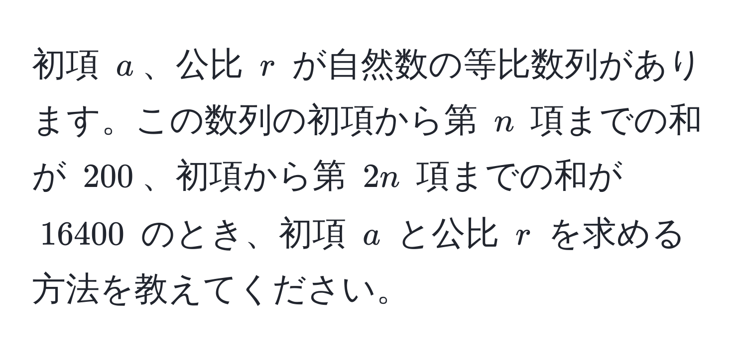 初項 $a$、公比 $r$ が自然数の等比数列があります。この数列の初項から第 $n$ 項までの和が $200$、初項から第 $2n$ 項までの和が $16400$ のとき、初項 $a$ と公比 $r$ を求める方法を教えてください。