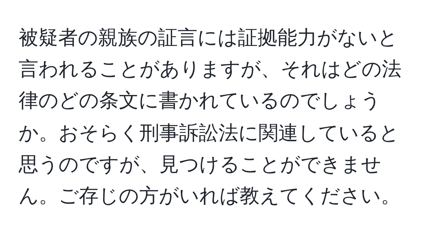 被疑者の親族の証言には証拠能力がないと言われることがありますが、それはどの法律のどの条文に書かれているのでしょうか。おそらく刑事訴訟法に関連していると思うのですが、見つけることができません。ご存じの方がいれば教えてください。