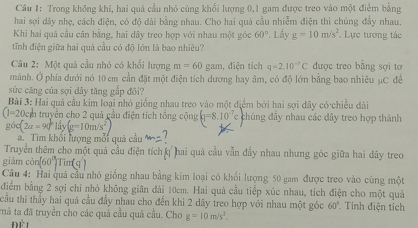 Trong không khí, hai quả cầu nhỏ cùng khối lượng 0,1 gam được treo vào một điểm bằng
hai sợi dây nhẹ, cách điện, có độ dài bằng nhau. Cho hai quả cầu nhiễm điện thì chúng đẩy nhau.
Khi hai quả cầu cân bằng, hai dây treo hợp với nhau một góc 60°. Lấy g=10m/s^2.  Lực tương tác
tĩnh điện giữa hai quả cầu có độ lớn là bao nhiêu?
Câu 2: Một quả cầu nhỏ có khối lượng m=60 $ gam. , điện tích q=2.10^(-7)C được treo bằng sợi tơ
mảnh. Ở phía dưới nó 10 cm cần đặt một điện tích dương hay âm, có độ lớn bằng bao nhiêu μC để
sức căng của sợi dây tăng gấp đôi?
Bài 3: Hai quả cầu kim loại nhỏ giống nhau treo vào một điểm bởi hai sợi dây có chiều dài
(1=20cm n truyền cho 2 quả cầu điện tích tổng cộng (q=8.10^(-7)c chúng đấy nhau các dây treo hợp thành
goc(2alpha =90°lhat ay(g=10m/s^2)
a. Tìm khối lượng mỗi quả cầu a 1
Truyền thêm cho một quả cầu điện tích q hai quả cầu vẫn đầy nhau nhưng góc giữa hai dây treo
giảm con(60^0)Tim(q')
Câu 4: Hai quả cầu nhỏ giống nhau bằng kim loại có khối lượng 50 gam được treo vào cùng một
điểm bằng 2 sợi chỉ nhỏ không giãn dài 10cm. Hai quả cầu tiếp xúc nhau, tích điện cho một quả
cầu thì thấy hai quả cầu đầy nhau cho đến khi 2 dây treo hợp với nhau một góc 60° ính điện tích
mà ta đã truyền cho các quả cầu quả cầu. Cho g=10m/s^2.
Để 1